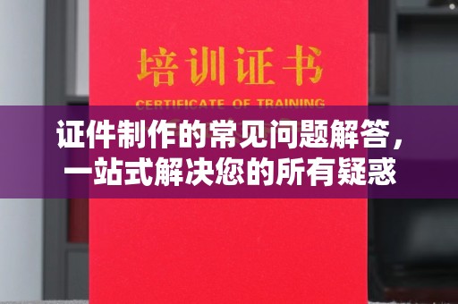 涿州证件制作的常见问题解答，一站式解决您的所有疑惑